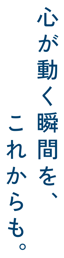 心が動く瞬間を、これからも。
