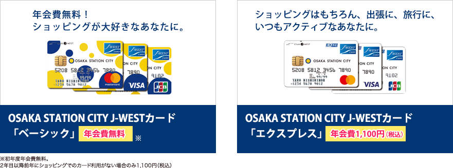 年会費無料！ショッピングが大好きなあなたに。 OSAKA STATION CITY J-WESTカード「ベーシック」 年会費無料 ※初年度年会費無料。2年目以降前年にショッピングでのカード利用が一度もない場合のみ1,100円（税込） ショッピングはもちろん、出張に、旅行に、いつもアクティブなあなたに。 OSAKA STATION CITY J-WESTカード「エクスプレス」 年会費1,000円（税別）