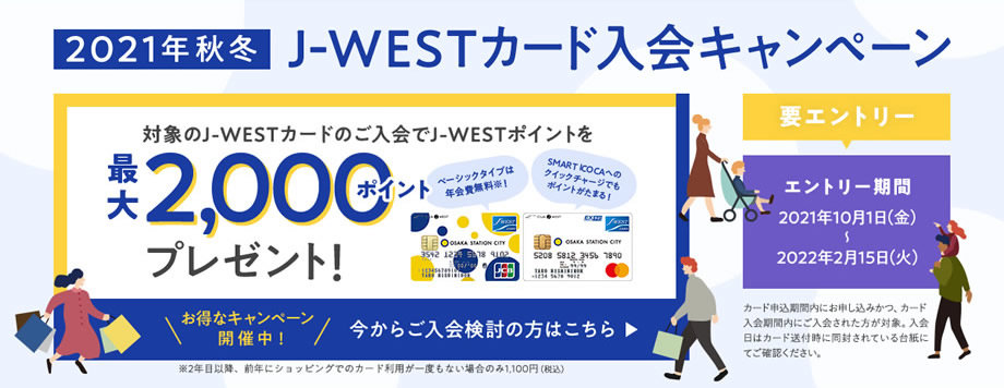 2021年秋冬 J-WESTカード入会キャンペーン 対象のJ-WESTカードのご入会でJ-WESTポイントを最大2,000ポイントプレゼント！ エントリー期間 2021年10月1日(金)〜2022年2月15日(火) 今からご入会検討の方はこちら