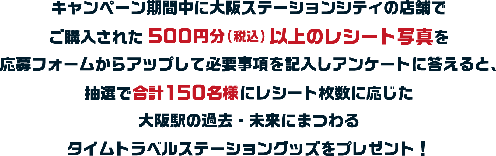 キャンペーン期間中に大阪ステーションシティの店舗でご購入された500円分(税込)以上のレシート写真を応募フォームからアップして必要事項を記入しアンケートに答えると、抽選で合計○○○名様に各購入点数に応じた大阪駅の過去・未来にまつわるタイムトラベルステーショングッズをプレゼント！