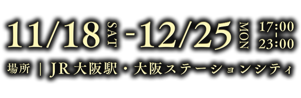 11/18 SAT  12/25 MON 17:00 - 23:00 場所 JR大阪駅・大阪ステーションシティ 11/18（土）