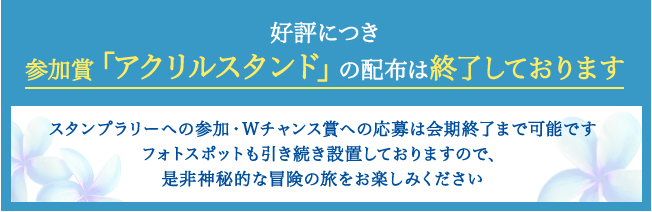 好評につき参加賞「アクリルスタンド」の配布は終了しております スタンプラリーへの参加・Wチャンス賞への応募は会期終了まで可能ですフォトスポットも引き続き設置しておりますので、是非神秘的な冒険の旅をお楽しみください