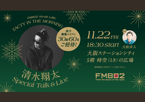 FM802 on-air with TACTY IN THE MORNING 清水翔太 Special Talk&Live 前方観覧エリアに30組60名ご招待！ 11.22FRI 18:30 start mc 大抜卓人 大阪ステーションシティ 5階 時空（とき）の広場 携帯電話のご利用マナーにご協力ください FM802 meet the music on the radio